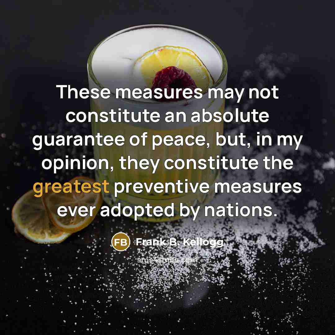 “These measures may not constitute an absolute guarantee of peace, but, in my opinion, they constitute the greatest preventive measures ever adopted by nations.” quote by Frank B. Kellogg