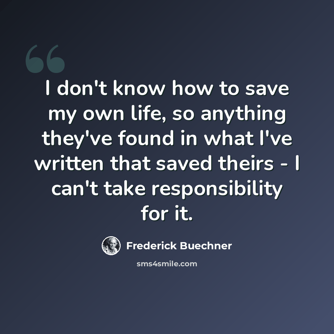 “I don't know how to save my own life, so anything they've found in what I've written that saved theirs - I can't take responsibility for it.” quote by Frederick Buechner
