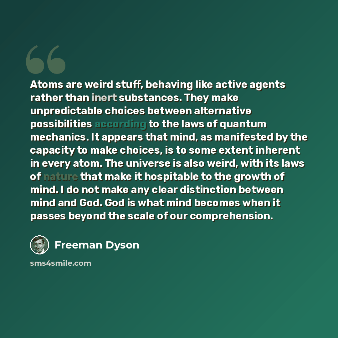 “Atoms are weird stuff, behaving like active agents rather than inert substances. They make unpredictable choices between alternative possibilities according to the laws of quantum mechanics. It appears that mind, as manifested by the capacity to make choices, is to some extent inherent in every…” quote by Freeman Dyson