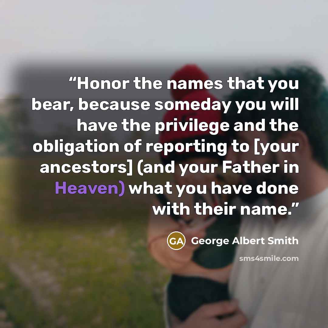 “Honor the names that you bear, because someday you will have the privilege and the obligation of reporting to [your ancestors] (and your Father in Heaven) what you have done with their name.” quote by George Albert Smith