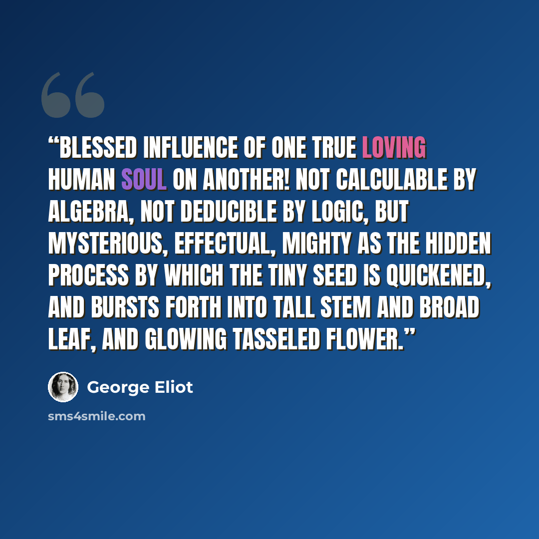 “Blessed influence of one true loving human soul on another! Not calculable by algebra, not deducible by logic, but mysterious, effectual, mighty as the hidden process by which the tiny seed is quickened, and bursts forth into tall stem and broad leaf, and glowing tasseled flower.” quote by George Eliot