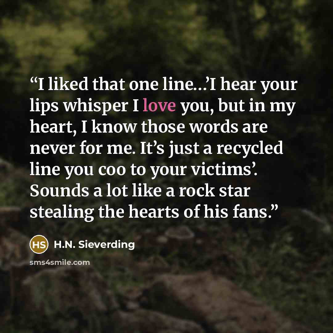 “I liked that one line…’I hear your lips whisper I love you, but in my heart, I know those words are never for me. It’s just a recycled line you coo to your victims’. Sounds a lot like a rock star stealing the hearts of his fans.” quote by H.N. Sieverding