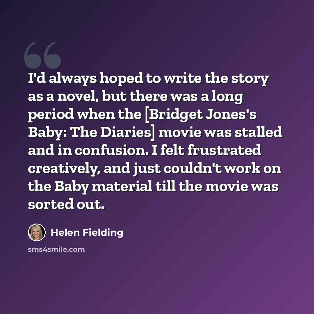 “I'd always hoped to write the story as a novel, but there was a long period when the [Bridget Jones's Baby: The Diaries] movie was stalled and in confusion. I felt frustrated creatively, and just couldn't work on the Baby material till the movie was sorted out.” quote by Helen Fielding