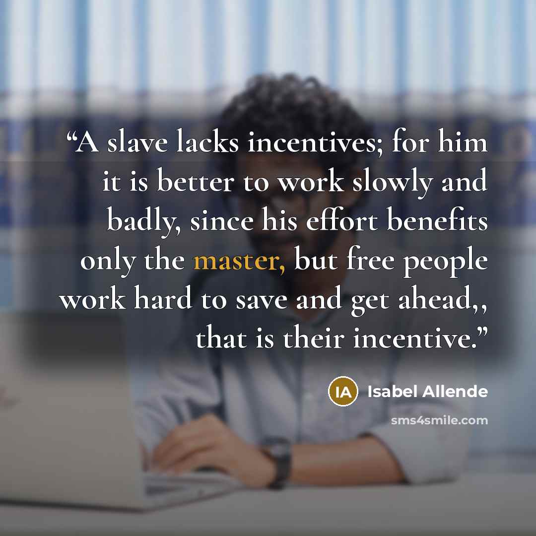 “A slave lacks incentives; for him it is better to work slowly and badly, since his effort benefits only the master, but free people work hard to save and get ahead,, that is their incentive.” quote by Isabel Allende