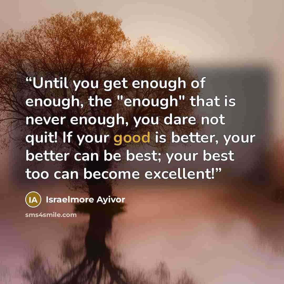 “Until you get enough of enough, the "enough" that is never enough, you dare not quit! If your good is better, your better can be best; your best too can become excellent!” quote by Israelmore Ayivor