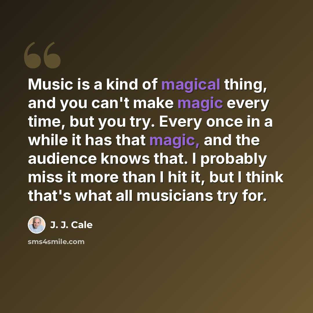 “Music is a kind of magical thing, and you can't make magic every time, but you try. Every once in a while it has that magic, and the audience knows that. I probably miss it more than I hit it, but I think that's what all musicians try for.” quote by J. J. Cale