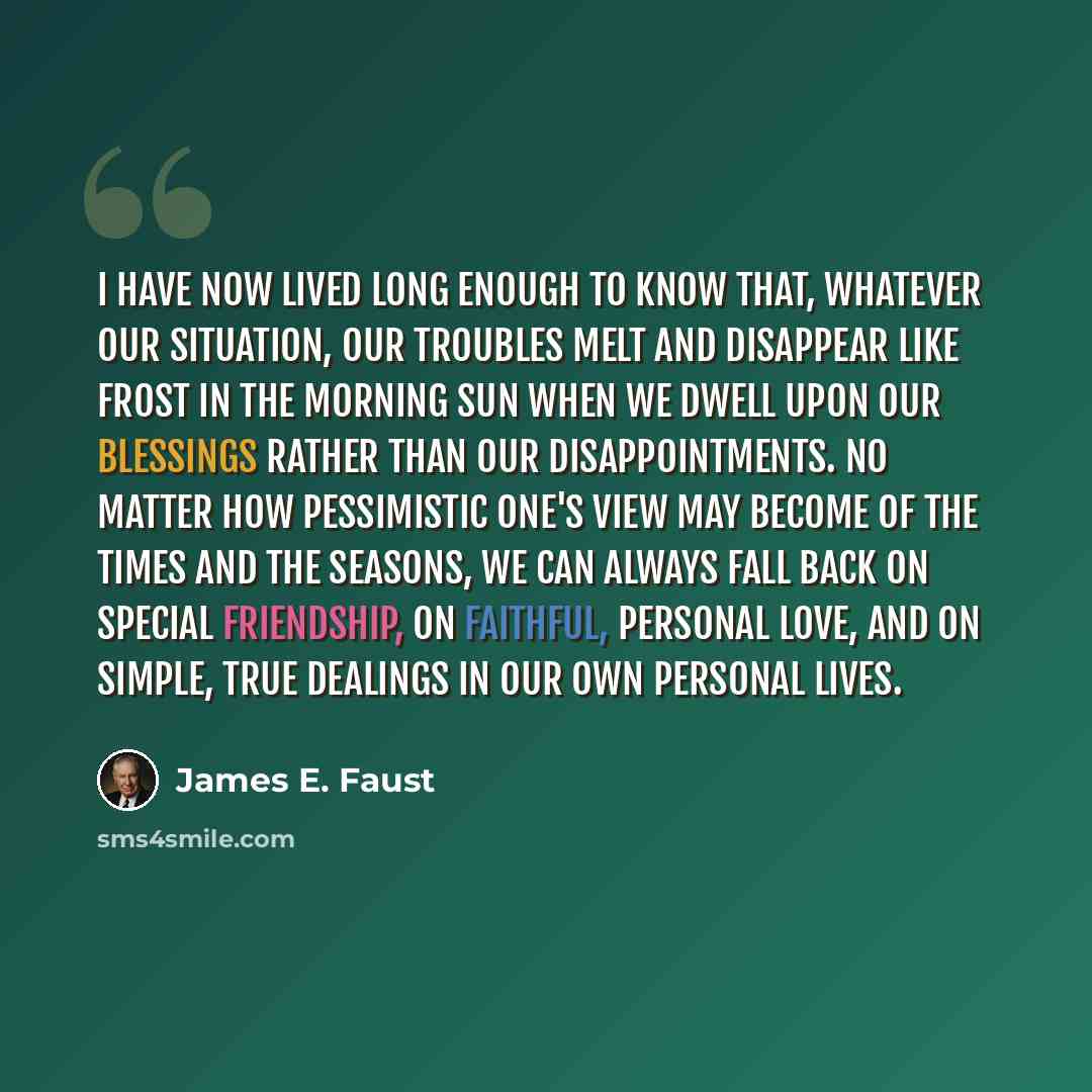 “I have now lived long enough to know that, whatever our situation, our troubles melt and disappear like frost in the morning sun when we dwell upon our blessings rather than our disappointments. No matter how pessimistic one's view may become of the times and the seasons, we can always fall back…” quote by James E. Faust