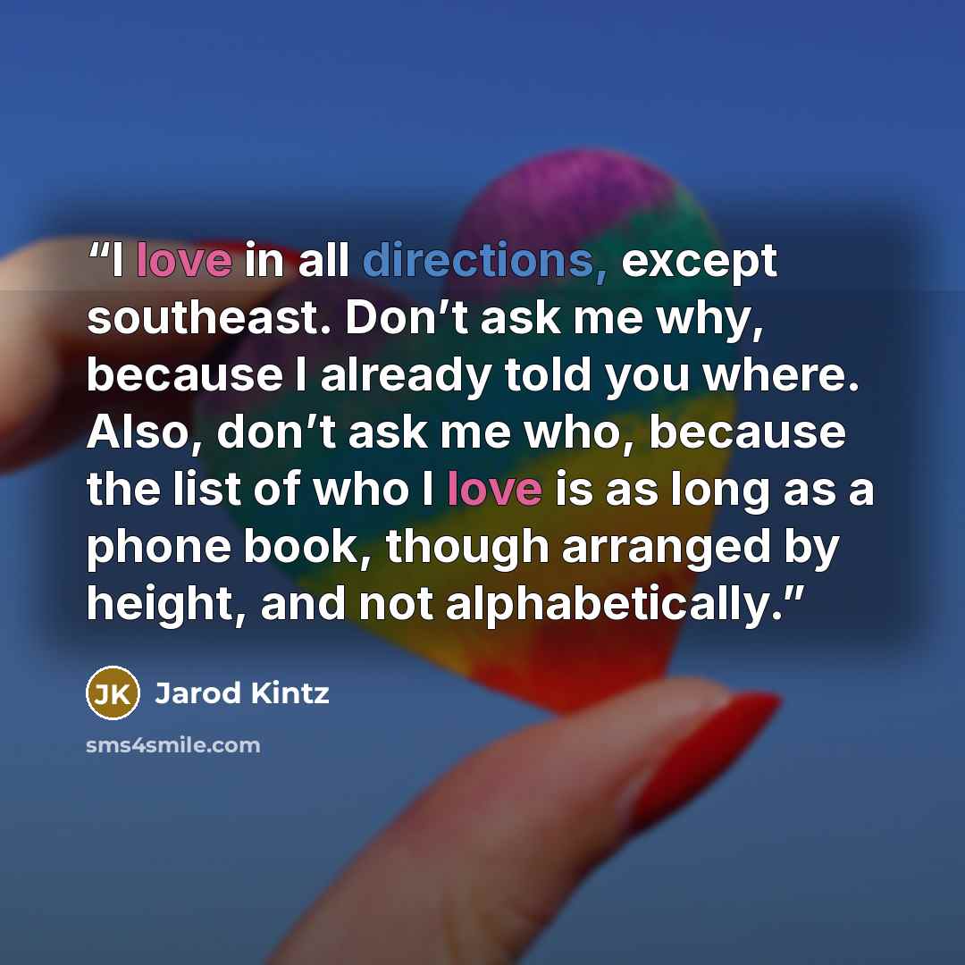 “I love in all directions, except southeast. Don’t ask me why, because I already told you where. Also, don’t ask me who, because the list of who I love is as long as a phone book, though arranged by height, and not alphabetically.” quote by Jarod Kintz