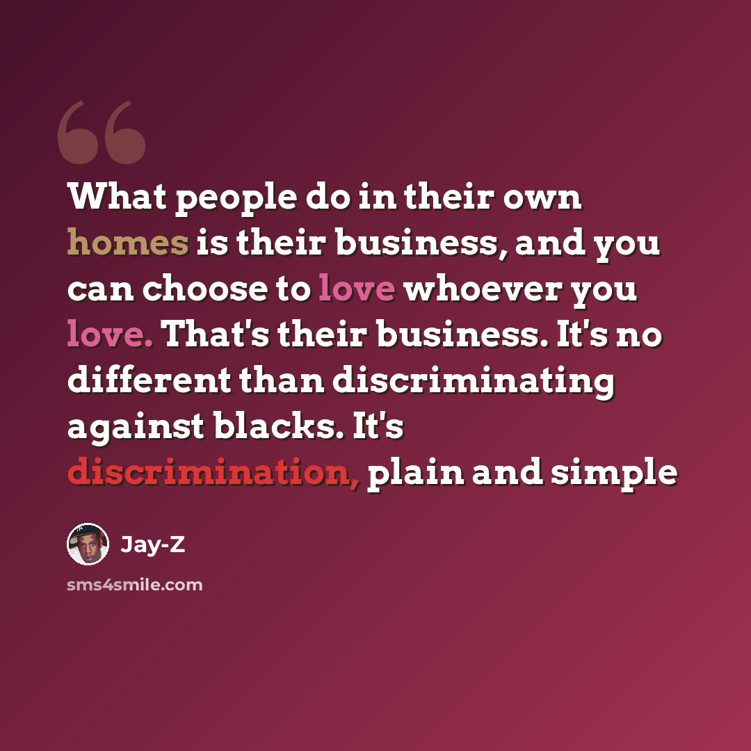 “What people do in their own homes is their business, and you can choose to love whoever you love. That's their business. It's no different than discriminating against blacks. It's discrimination, plain and simple” quote by Jay-Z