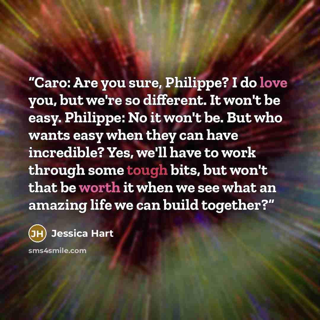 “Caro: Are you sure, Philippe? I do love you, but we're so different. It won't be easy. Philippe: No it won't be. But who wants easy when they can have incredible? Yes, we'll have to work through some tough bits, but won't that be worth it when we see what an amazing life we can build together?” quote by Jessica Hart
