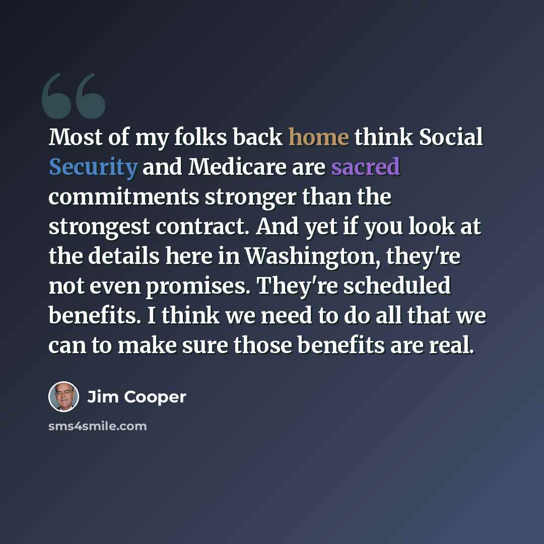 “Most of my folks back home think Social Security and Medicare are sacred commitments stronger than the strongest contract. And yet if you look at the details here in Washington, they're not even promises. They're scheduled benefits. I think we need to do all that we can to make sure those benefits…” quote by Jim Cooper