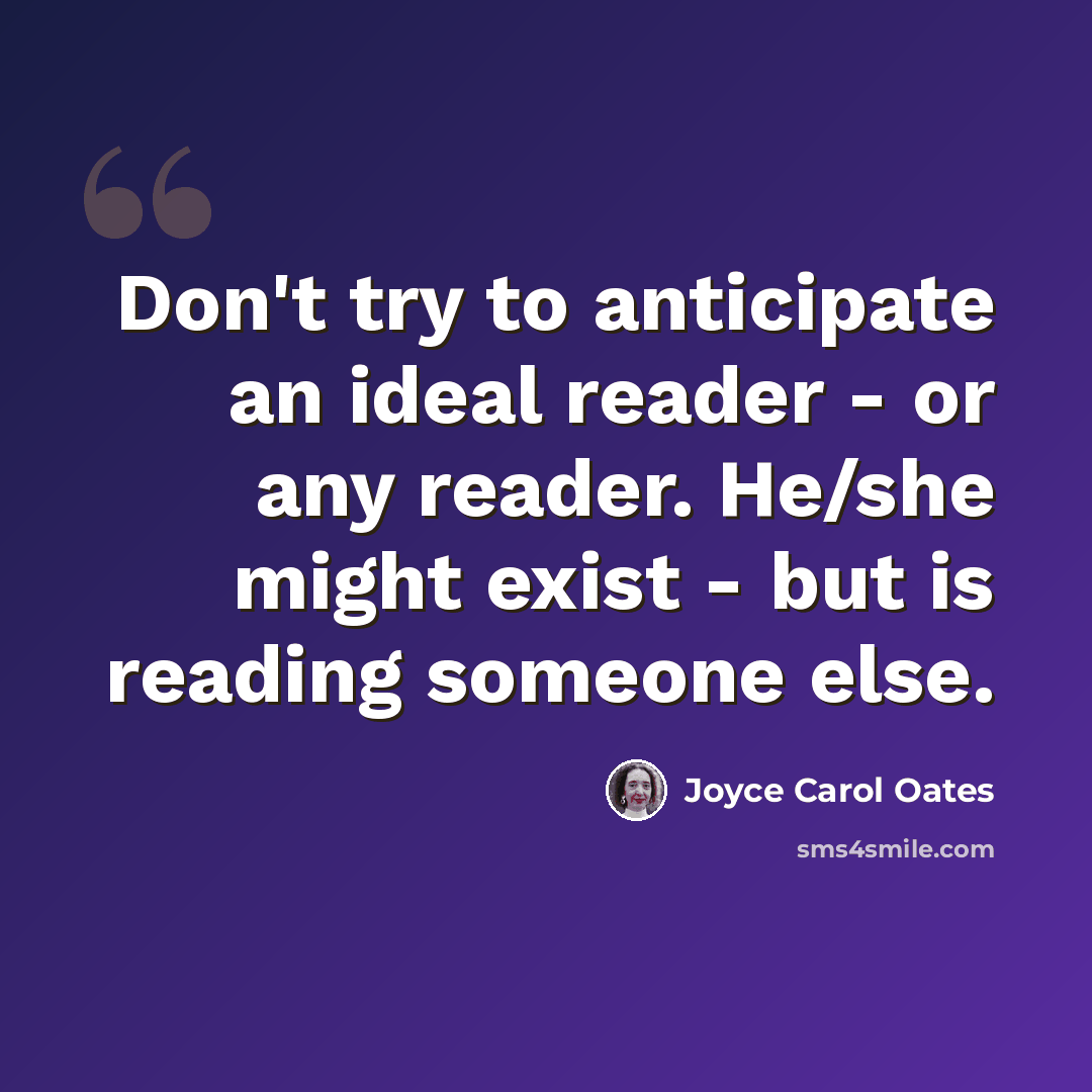 “Don't try to anticipate an ideal reader - or any reader. He/she might exist - but is reading someone else.” quote by Joyce Carol Oates