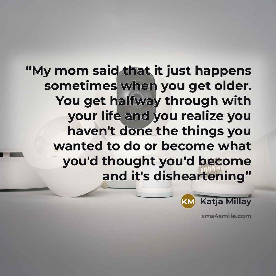 “My mom said that it just happens sometimes when you get older. You get halfway through with your life and you realize you haven't done the things you wanted to do or become what you'd thought you'd become and it's disheartening” quote by Katja Millay