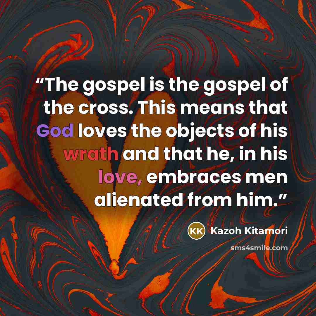 “The gospel is the gospel of the cross. This means that God loves the objects of his wrath and that he, in his love, embraces men alienated from him.” quote by Kazoh Kitamori