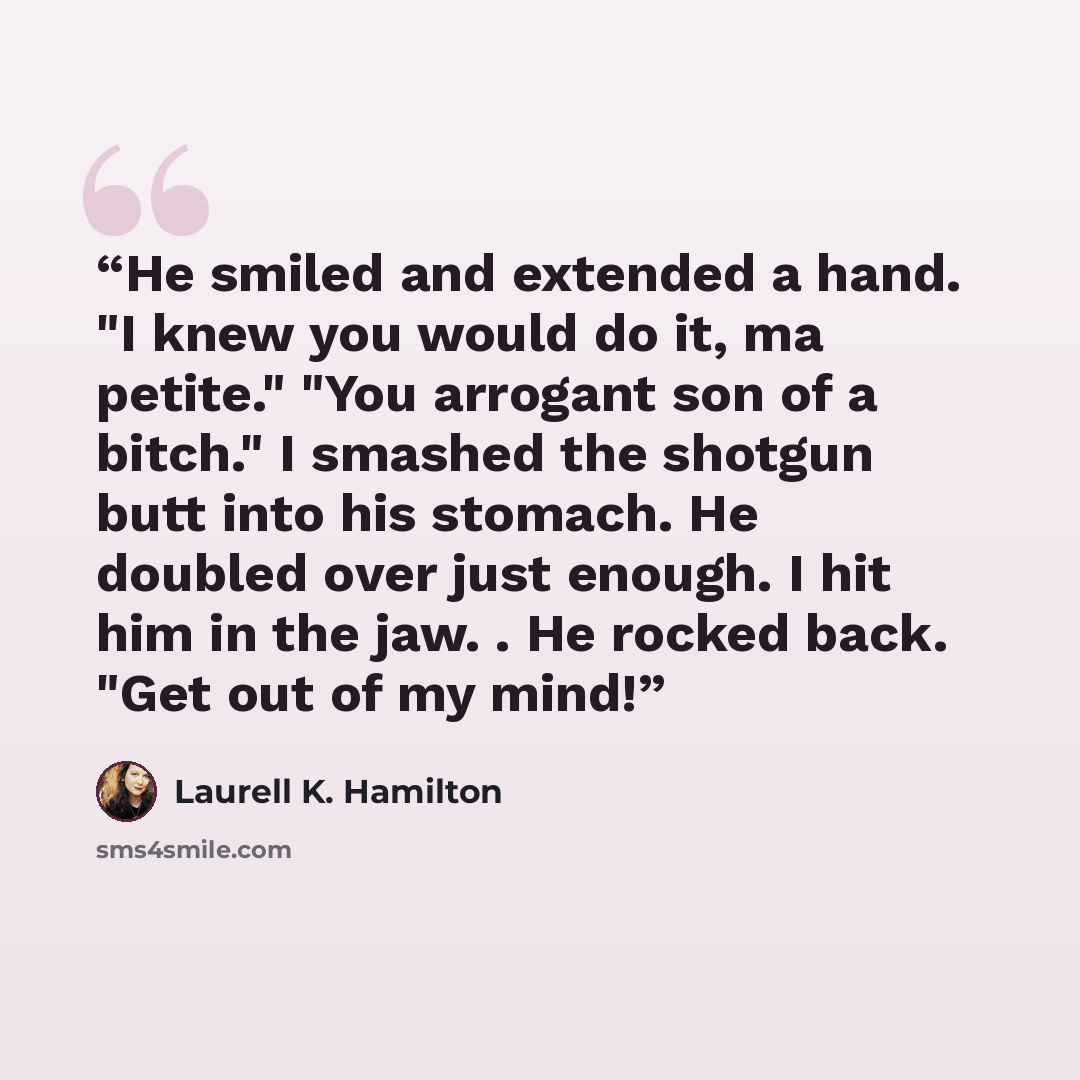 “He smiled and extended a hand. "I knew you would do it, ma petite." "You arrogant son of a bitch." I smashed the shotgun butt into his stomach. He doubled over just enough. I hit him in the jaw. . He rocked back. "Get out of my mind!” quote by Laurell K. Hamilton