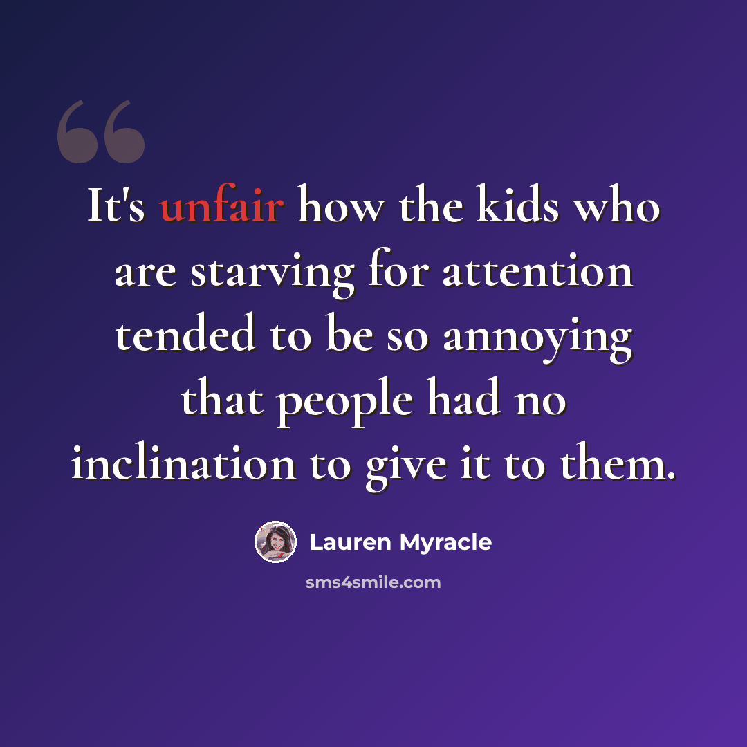 “It's unfair how the kids who are starving for attention tended to be so annoying that people had no inclination to give it to them.” quote by Lauren Myracle