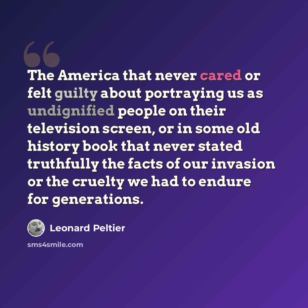 “The America that never cared or felt guilty about portraying us as undignified people on their television screen, or in some old history book that never stated truthfully the facts of our invasion or the cruelty we had to endure for generations.” quote by Leonard Peltier