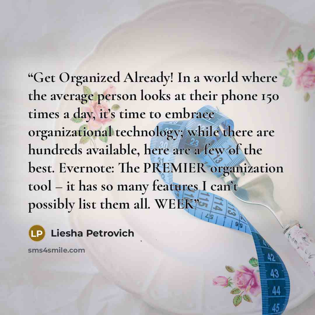 “Get Organized Already! In a world where the average person looks at their phone 150 times a day, it’s time to embrace organizational technology; while there are hundreds available, here are a few of the best. Evernote: The PREMIER organization tool – it has so many features I can’t possibly list…” quote by Liesha Petrovich