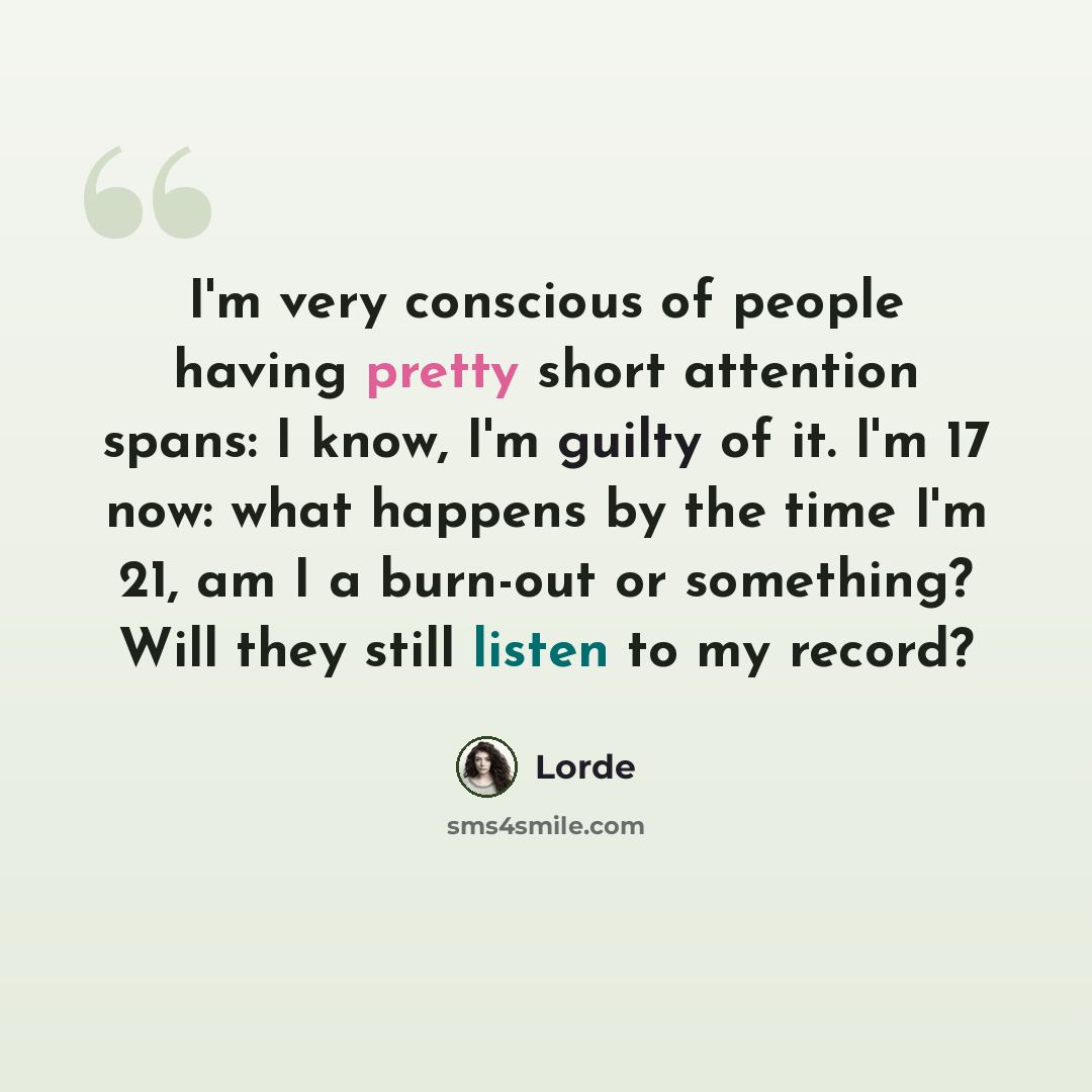 “I'm very conscious of people having pretty short attention spans: I know, I'm guilty of it. I'm 17 now: what happens by the time I'm 21, am I a burn-out or something? Will they still listen to my record?” quote by Lorde