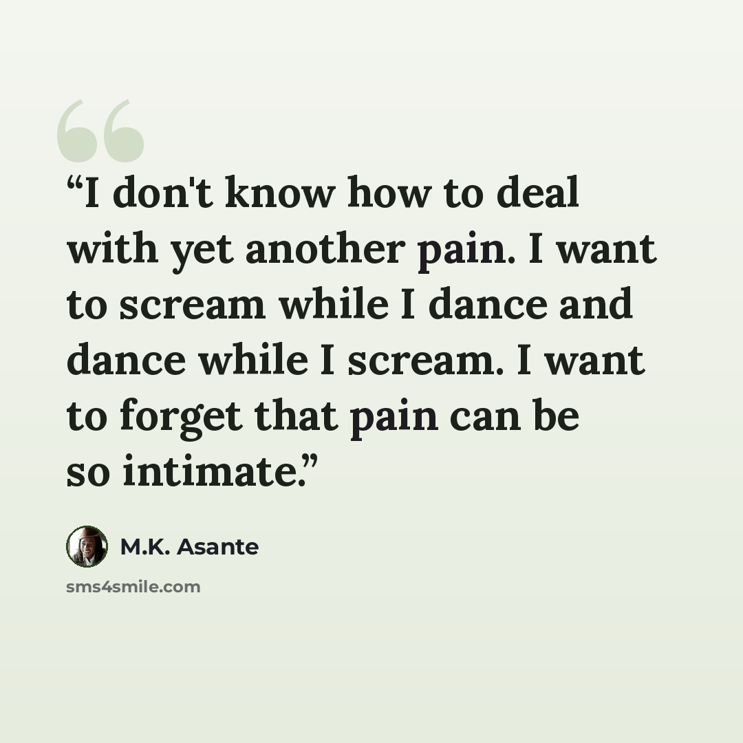 “I don't know how to deal with yet another pain. I want to scream while I dance and dance while I scream. I want to forget that pain can be so intimate.” quote by M.K. Asante