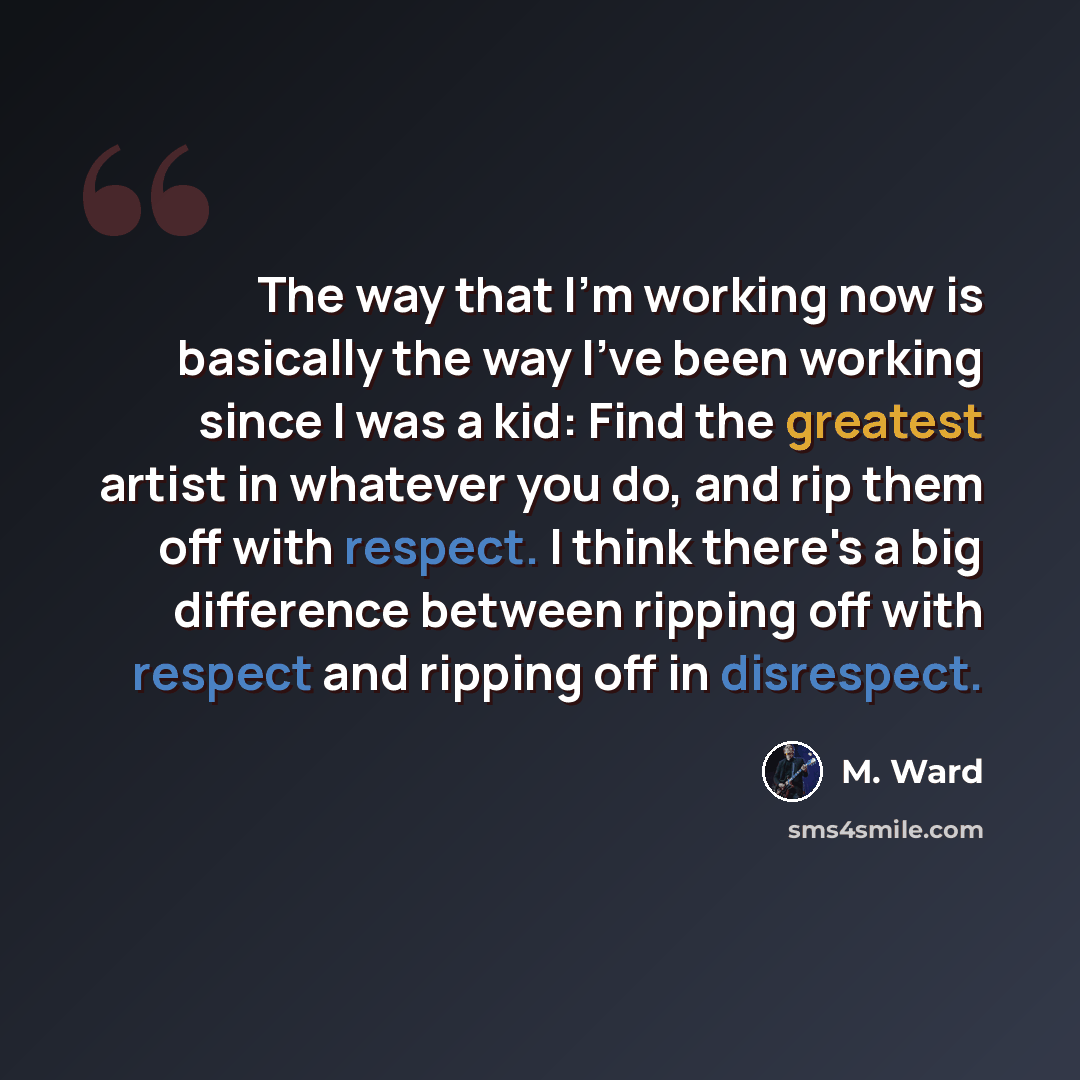 “The way that I'm working now is basically the way I've been working since I was a kid: Find the greatest artist in whatever you do, and rip them off with respect. I think there's a big difference between ripping off with respect and ripping off in disrespect.” quote by M. Ward