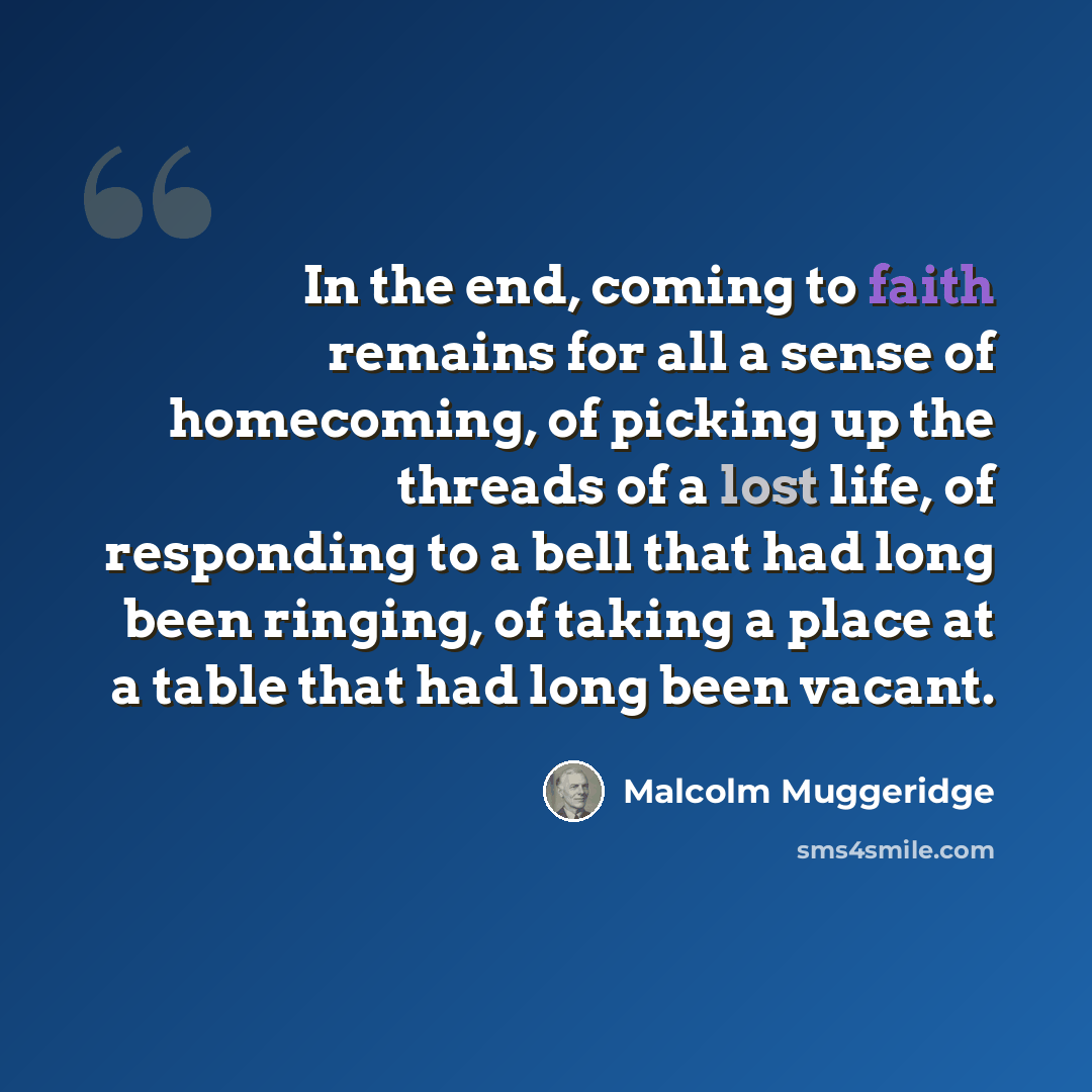 “In the end, coming to faith remains for all a sense of homecoming, of picking up the threads of a lost life, of responding to a bell that had long been ringing, of taking a place at a table that had long been vacant.” quote by Malcolm Muggeridge
