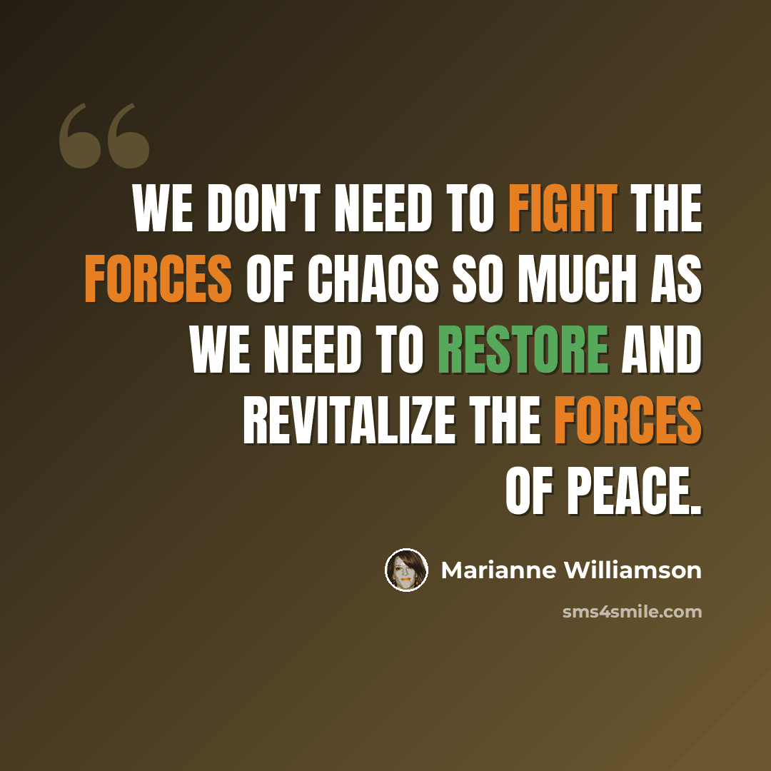 “We don't need to fight the forces of chaos so much as we need to restore and revitalize the forces of peace.” quote by Marianne Williamson