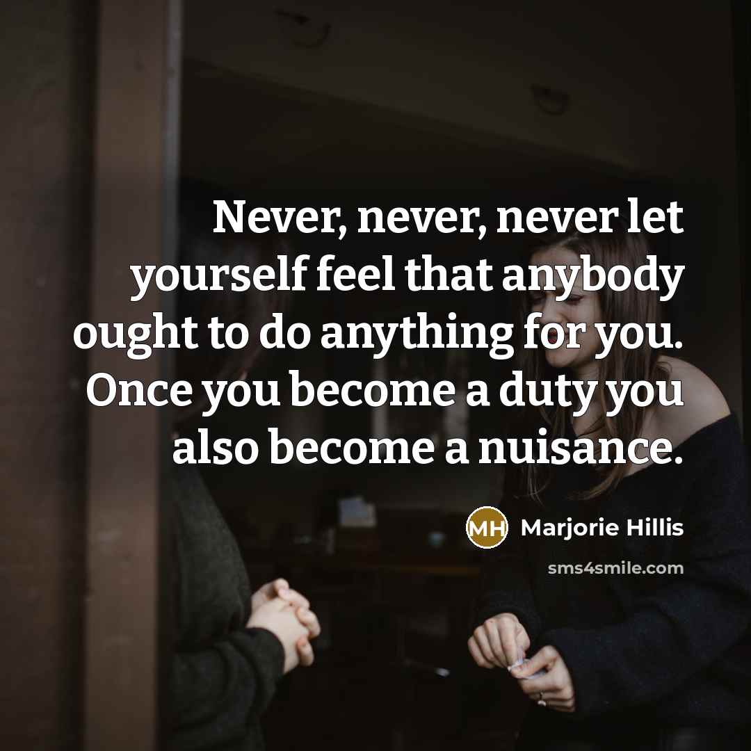 “Never, never, never let yourself feel that anybody ought to do anything for you. Once you become a duty you also become a nuisance.” quote by Marjorie Hillis