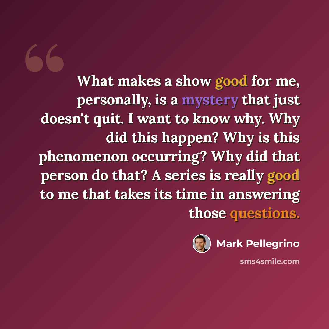 “What makes a show good for me, personally, is a mystery that just doesn't quit. I want to know why. Why did this happen? Why is this phenomenon occurring? Why did that person do that? A series is really good to me that takes its time in answering those questions.” quote by Mark Pellegrino