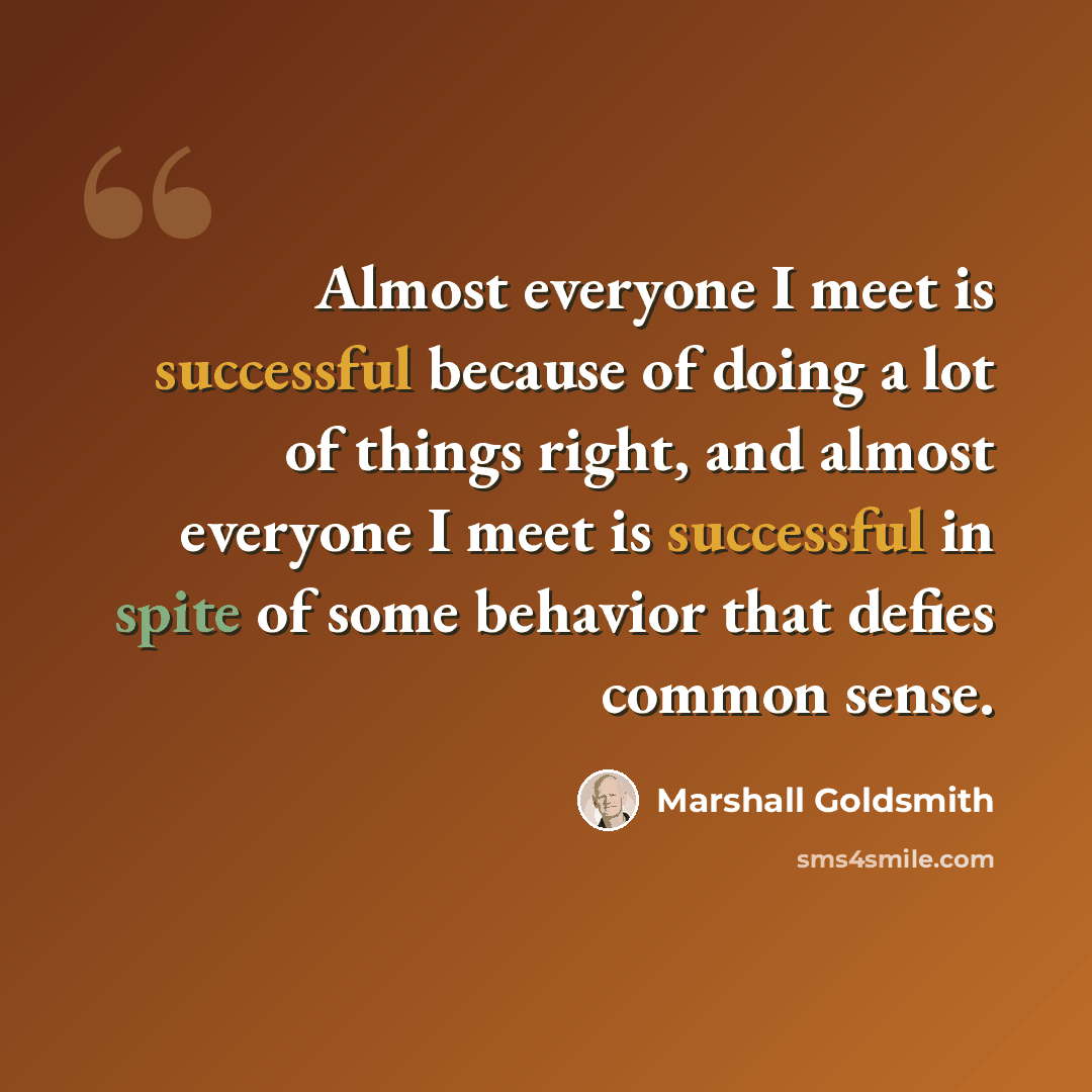 “Almost everyone I meet is successful because of doing a lot of things right, and almost everyone I meet is successful in spite of some behavior that defies common sense.” quote by Marshall Goldsmith
