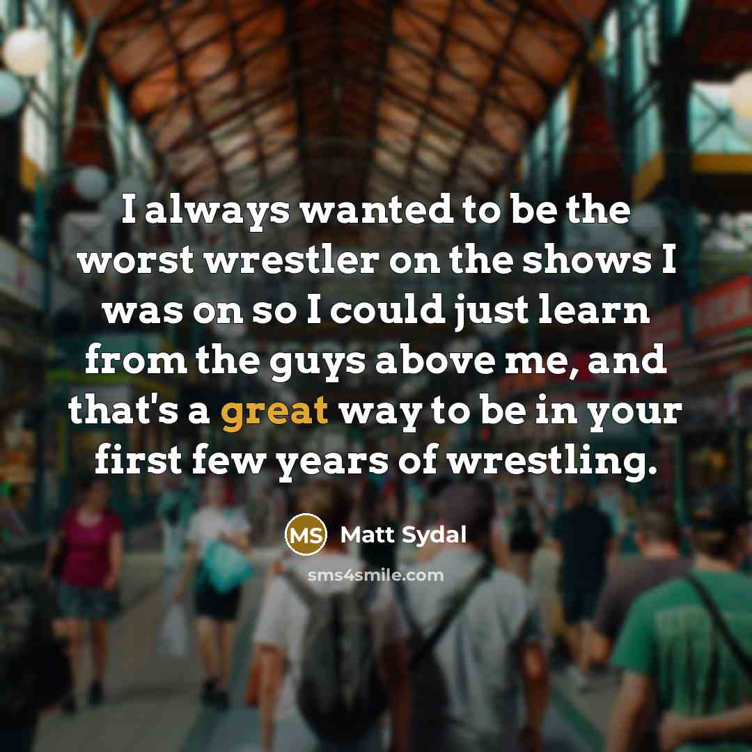 “I always wanted to be the worst wrestler on the shows I was on so I could just learn from the guys above me, and that's a great way to be in your first few years of wrestling.” quote by Matt Sydal