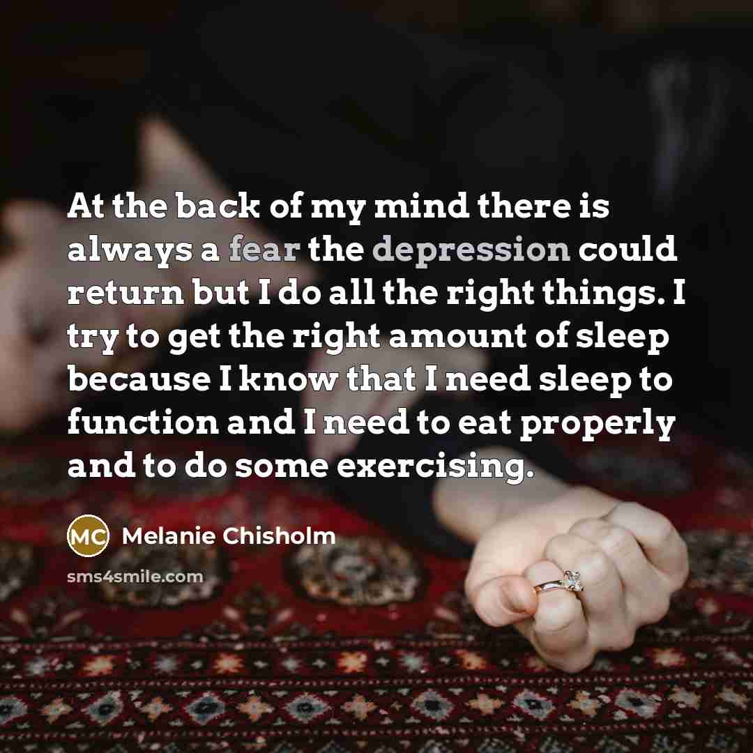 “At the back of my mind there is always a fear the depression could return but I do all the right things. I try to get the right amount of sleep because I know that I need sleep to function and I need to eat properly and to do some exercising.” quote by Melanie Chisholm