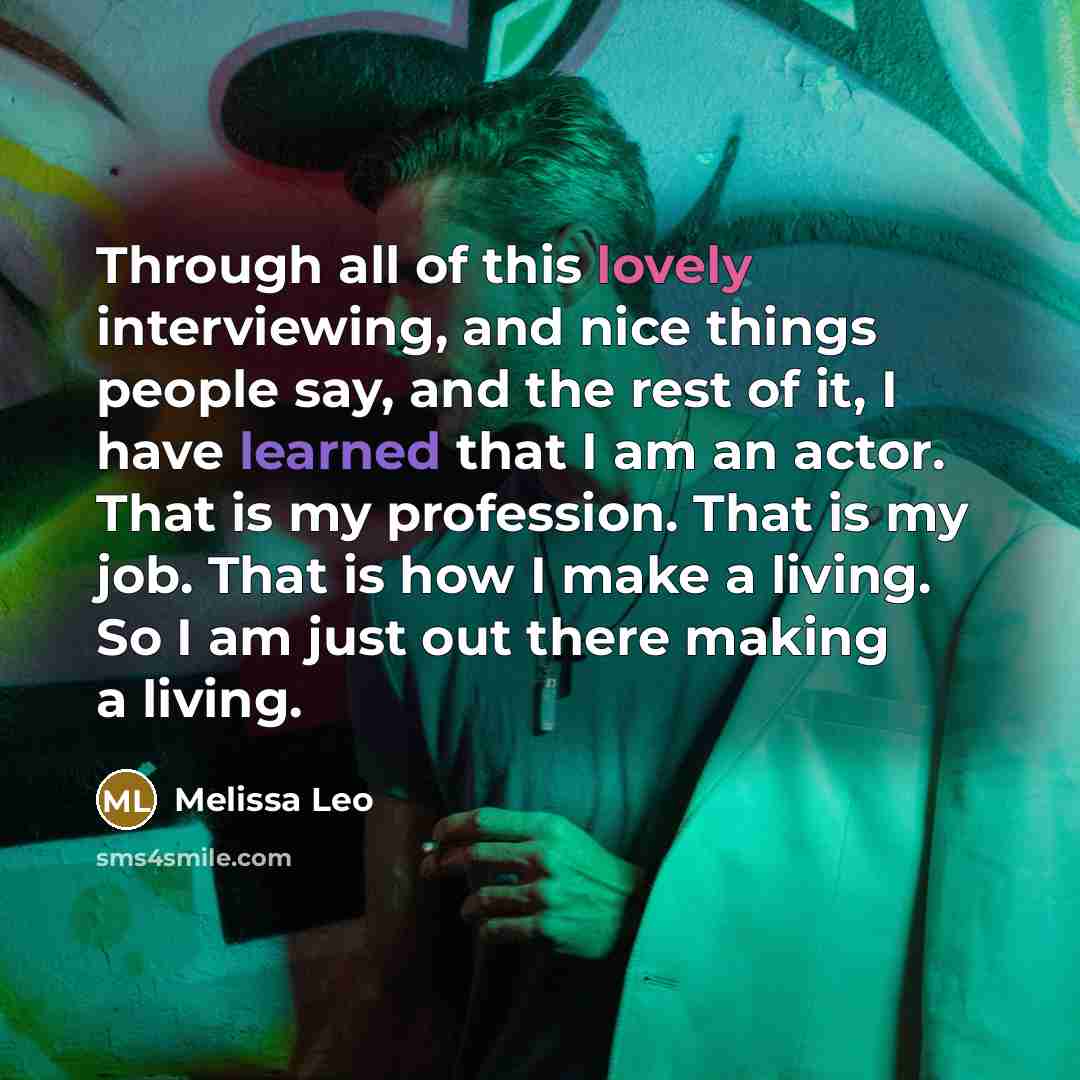 “Through all of this lovely interviewing, and nice things people say, and the rest of it, I have learned that I am an actor. That is my profession. That is my job. That is how I make a living. So I am just out there making a living.” quote by Melissa Leo