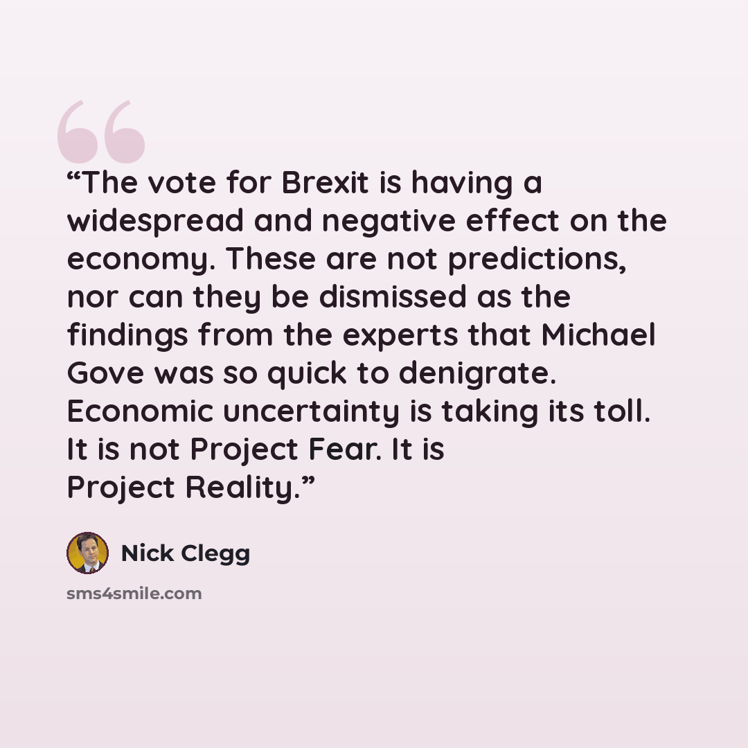 “The vote for Brexit is having a widespread and negative effect on the economy. These are not predictions, nor can they be dismissed as the findings from the experts that Michael Gove was so quick to denigrate. Economic uncertainty is taking its toll. It is not Project Fear. It is Project Reality.” quote by Nick Clegg