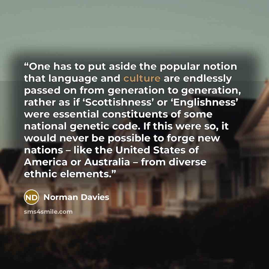 “One has to put aside the popular notion that language and culture are endlessly passed on from generation to generation, rather as if ‘Scottishness’ or ‘Englishness’ were essential constituents of some national genetic code. If this were so, it would never be possible to forge new nations – like…” quote by Norman Davies