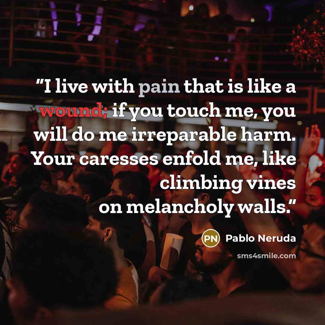 “I live with pain that is like a wound; if you touch me, you will do me irreparable harm. Your caresses enfold me, like climbing vines on melancholy walls.” quote by Pablo Neruda