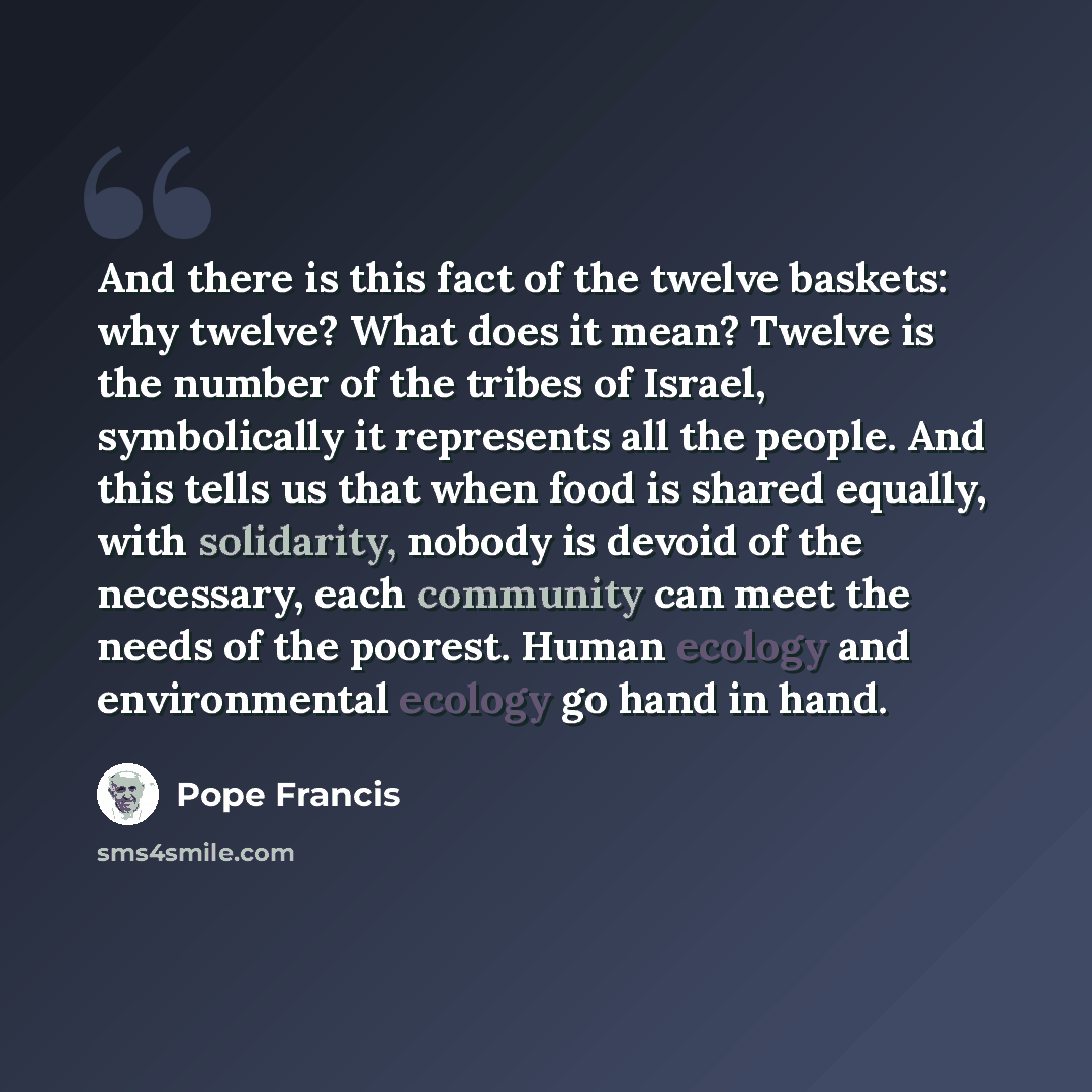 “And there is this fact of the twelve baskets: why twelve? What does it mean? Twelve is the number of the tribes of Israel, symbolically it represents all the people. And this tells us that when food is shared equally, with solidarity, nobody is devoid of the necessary, each community can meet the…” quote by Pope Francis