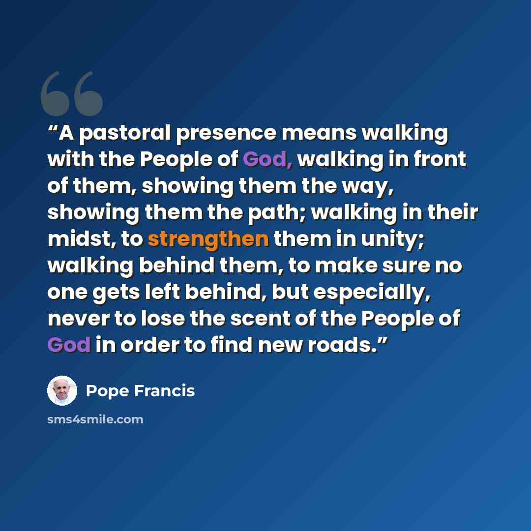 “A pastoral presence means walking with the People of God, walking in front of them, showing them the way, showing them the path; walking in their midst, to strengthen them in unity; walking behind them, to make sure no one gets left behind, but especially, never to lose the scent of the People of…” quote by Pope Francis