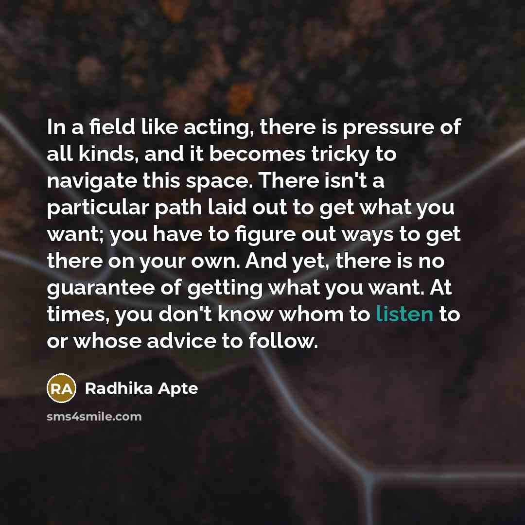 “In a field like acting, there is pressure of all kinds, and it becomes tricky to navigate this space. There isn't a particular path laid out to get what you want; you have to figure out ways to get there on your own. And yet, there is no guarantee of getting what you want. At times, you don't know…” quote by Radhika Apte