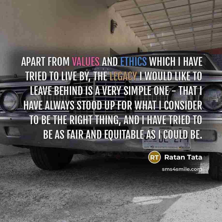 “Apart from values and ethics which I have tried to live by, the legacy I would like to leave behind is a very simple one - that I have always stood up for what I consider to be the right thing, and I have tried to be as fair and equitable as I could be.” quote by Ratan Tata