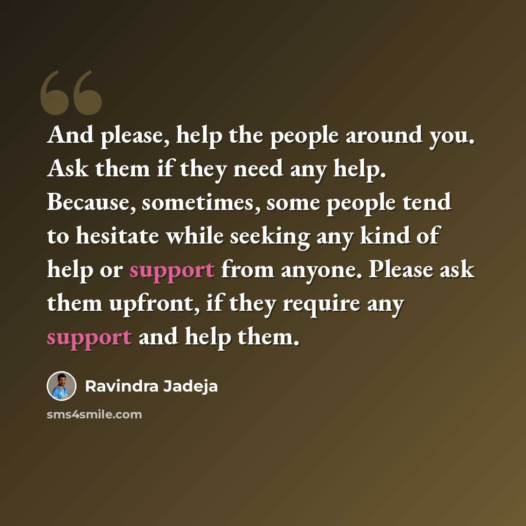 “And please, help the people around you. Ask them if they need any help. Because, sometimes, some people tend to hesitate while seeking any kind of help or support from anyone. Please ask them upfront, if they require any support and help them.” quote by Ravindra Jadeja