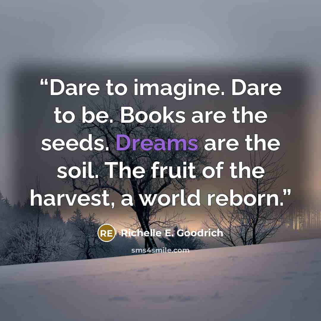 “Dare to imagine. Dare to be. Books are the seeds. Dreams are the soil. The fruit of the harvest, a world reborn.” quote by Richelle E. Goodrich