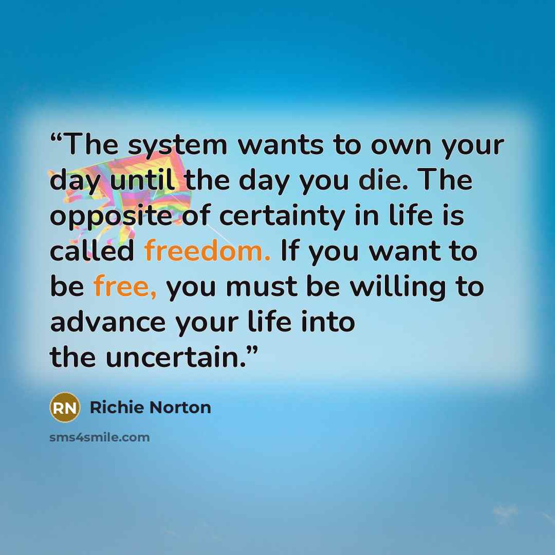 “The system wants to own your day until the day you die. The opposite of certainty in life is called freedom. If you want to be free, you must be willing to advance your life into the uncertain.” quote by Richie Norton