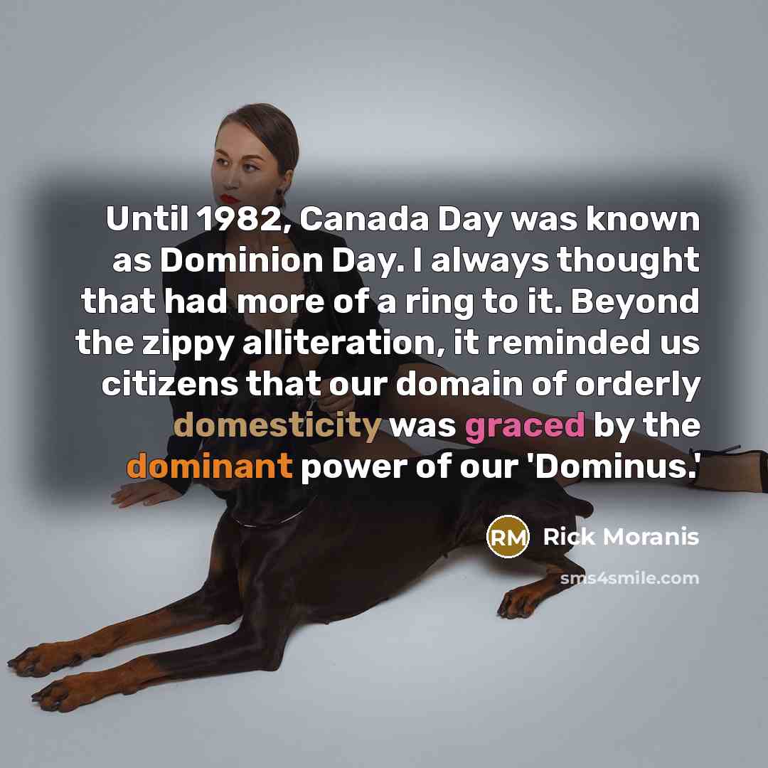 “Until 1982, Canada Day was known as Dominion Day. I always thought that had more of a ring to it. Beyond the zippy alliteration, it reminded us citizens that our domain of orderly domesticity was graced by the dominant power of our 'Dominus.'” quote by Rick Moranis