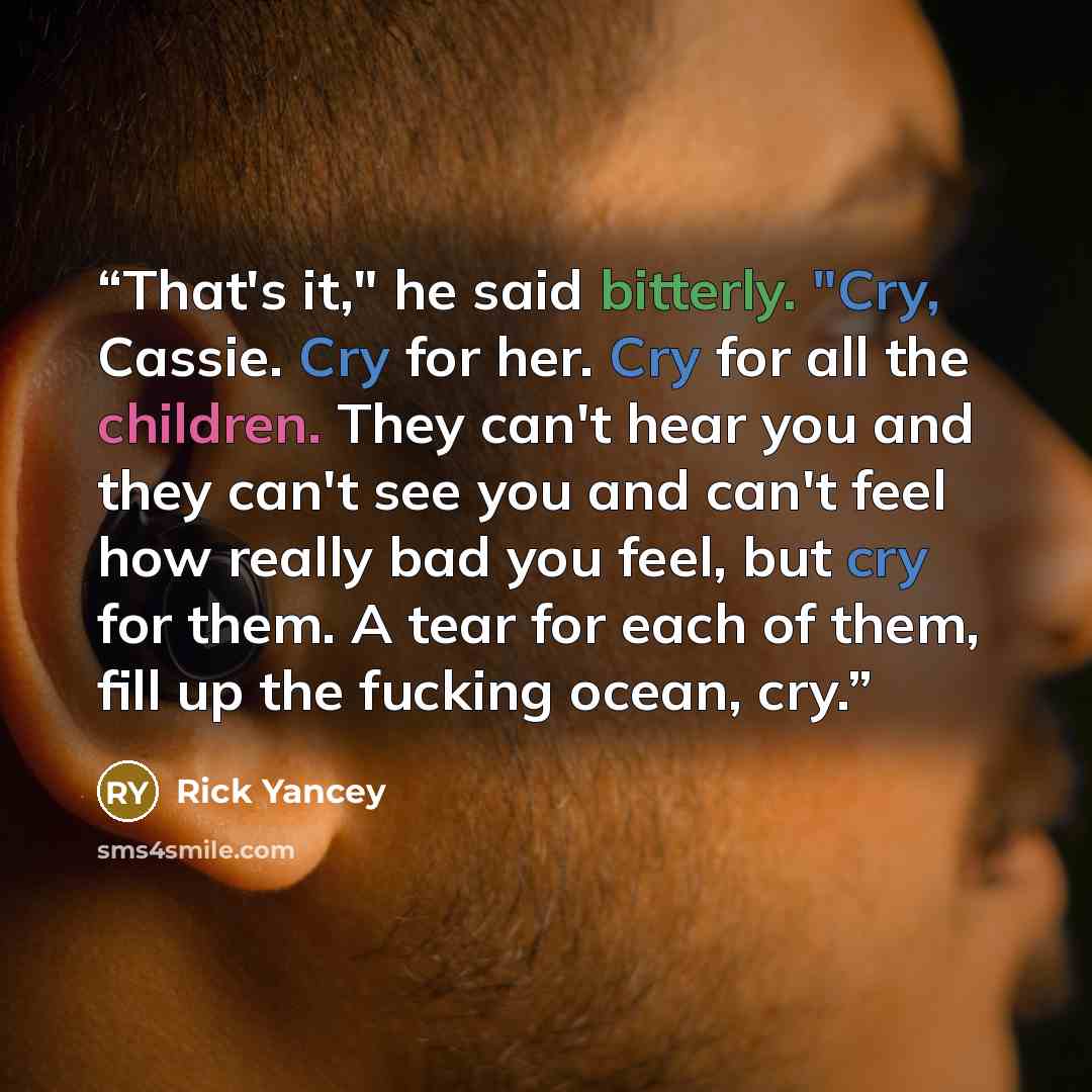 “That's it," he said bitterly. "Cry, Cassie. Cry for her. Cry for all the children. They can't hear you and they can't see you and can't feel how really bad you feel, but cry for them. A tear for each of them, fill up the fucking ocean, cry.” quote by Rick Yancey