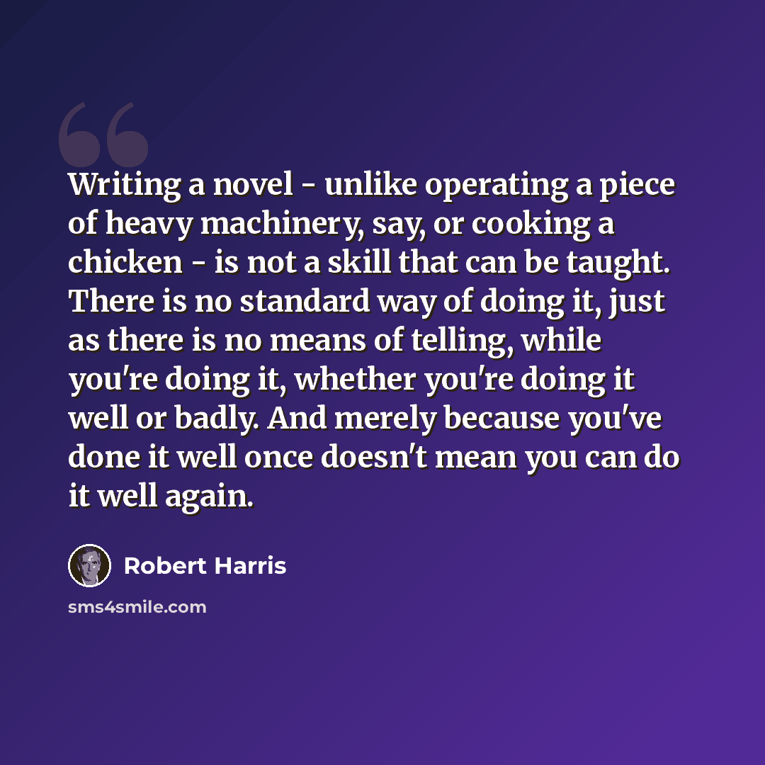 “Writing a novel - unlike operating a piece of heavy machinery, say, or cooking a chicken - is not a skill that can be taught. There is no standard way of doing it, just as there is no means of telling, while you're doing it, whether you're doing it well or badly. And merely because you've done it…” quote by Robert Harris