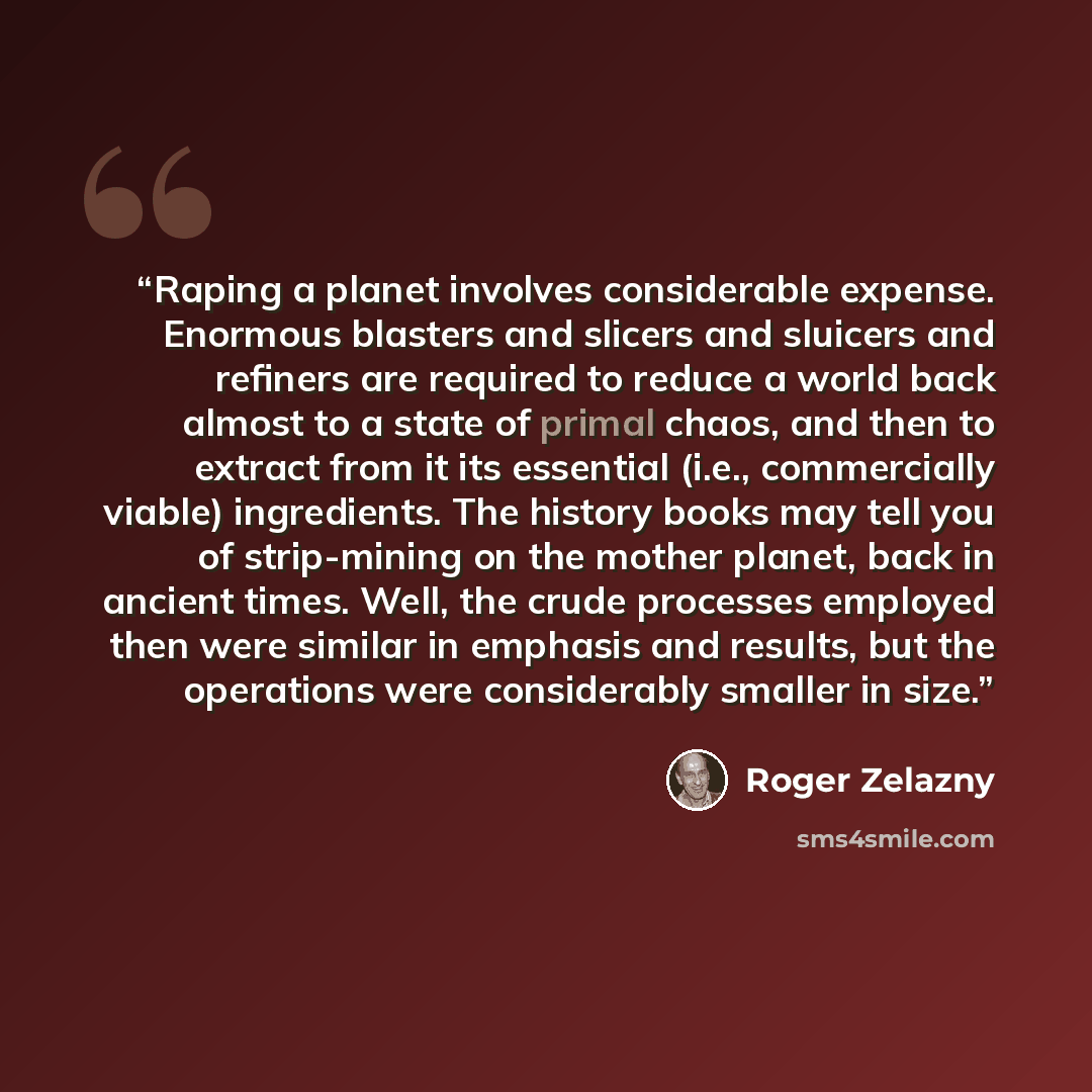 “Raping a planet involves considerable expense. Enormous blasters and slicers and sluicers and refiners are required to reduce a world back almost to a state of primal chaos, and then to extract from it its essential (i.e., commercially viable) ingredients. The history books may tell you of…” quote by Roger Zelazny