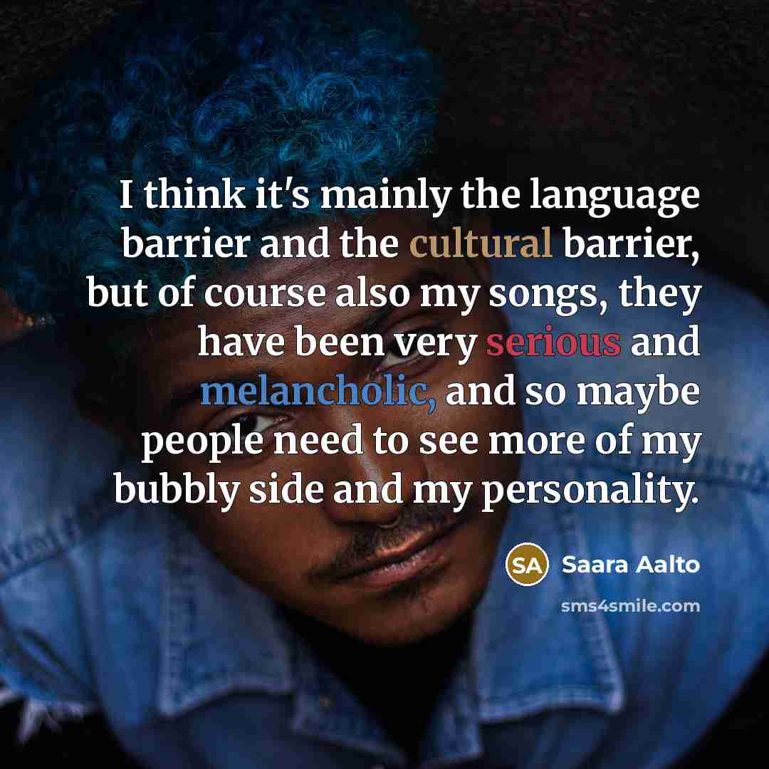 “I think it's mainly the language barrier and the cultural barrier, but of course also my songs, they have been very serious and melancholic, and so maybe people need to see more of my bubbly side and my personality.” quote by Saara Aalto