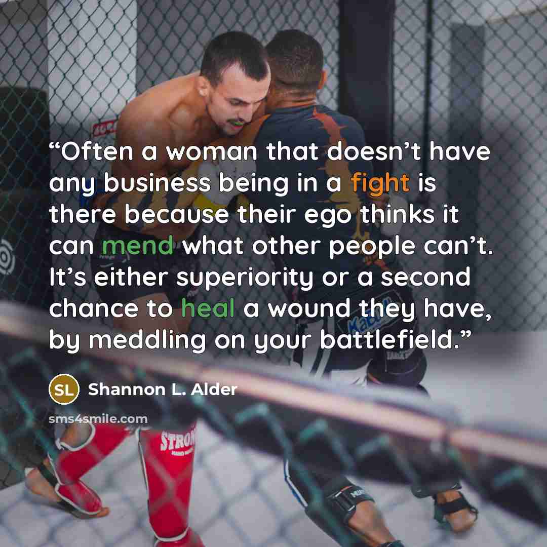 “Often a woman that doesn’t have any business being in a fight is there because their ego thinks it can mend what other people can’t. It’s either superiority or a second chance to heal a wound they have, by meddling on your battlefield.” quote by Shannon L. Alder