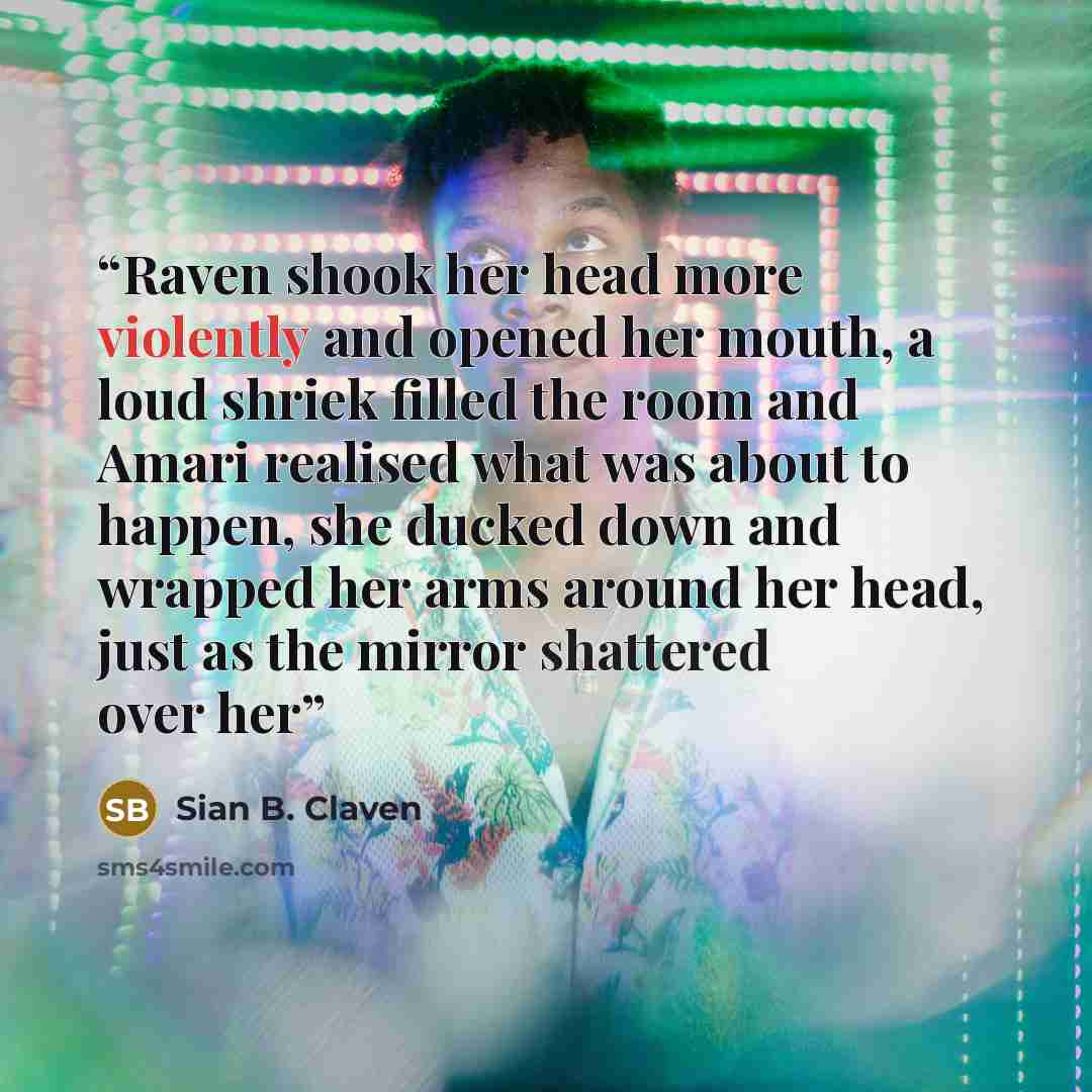 “Raven shook her head more violently and opened her mouth, a loud shriek filled the room and Amari realised what was about to happen, she ducked down and wrapped her arms around her head, just as the mirror shattered over her” quote by Sian B. Claven